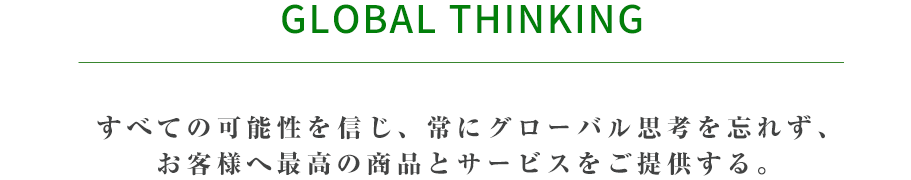 Global Thinking すべての可能性を信じ、常にグローバル思考を忘れず、お客様へ最高の商品とサービスをご提供する。